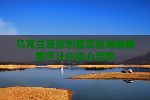 乌克兰及欧洲盟友拒绝美俄和平计划核心条款
