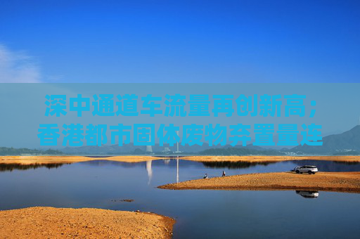 深中通道车流量再创新高；香港都市固体废物弃置量连续三年下降丨大湾区财经早参  第1张