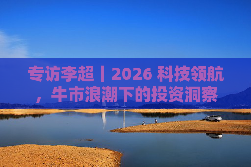 专访李超｜2026 科技领航，牛市浪潮下的投资洞察