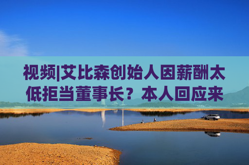 视频|艾比森创始人因薪酬太低拒当董事长?本人回应来了!