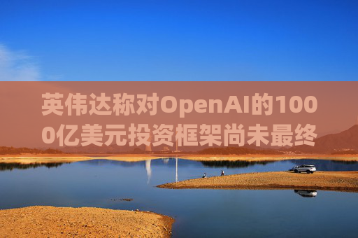 英伟达称对OpenAI的1000亿美元投资框架尚未最终确定