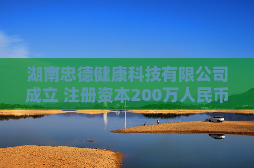 湖南忠德健康科技有限公司成立 注册资本200万人民币
