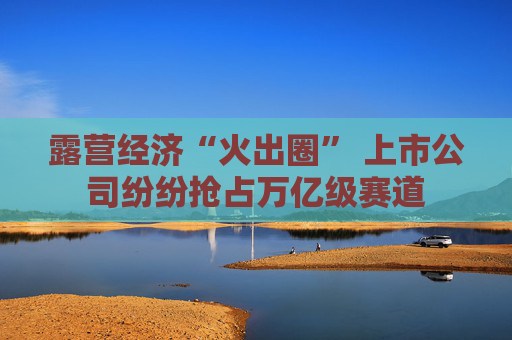 露营经济“火出圈” 上市公司纷纷抢占万亿级赛道