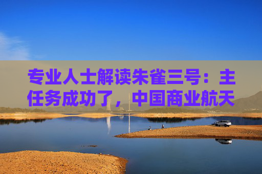 专业人士解读朱雀三号:主任务成功了,中国商业航天迈向关键一步,前期宣传强调可回收给了过高预期