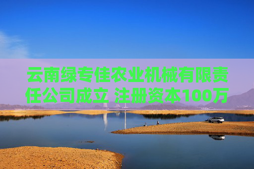 云南绿专佳农业机械有限责任公司成立 注册资本100万人民币