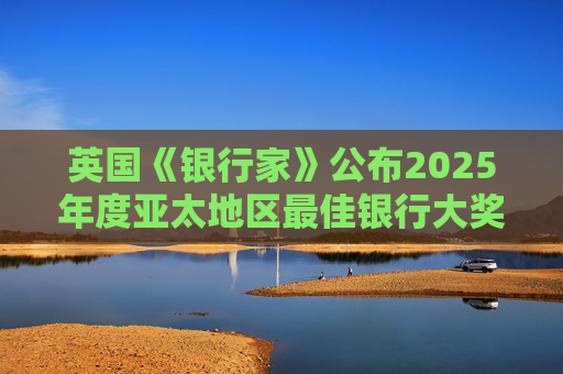 英国《银行家》公布2025年度亚太地区最佳银行大奖，三家银行上榜