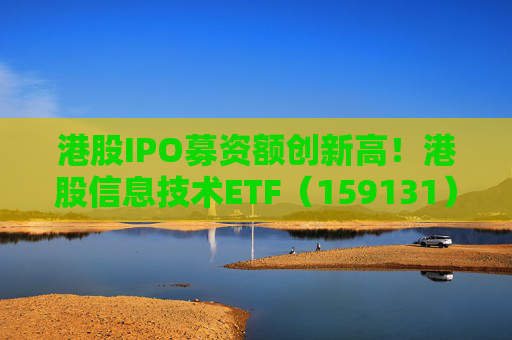 港股IPO募资额创新高!港股信息技术ETF(159131)大涨2.1%!机构:估值仍偏低长期配置性价比高