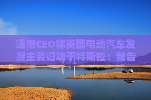 通用CEO称美国电动汽车发展主要归功于特斯拉：我告诉过拜登
