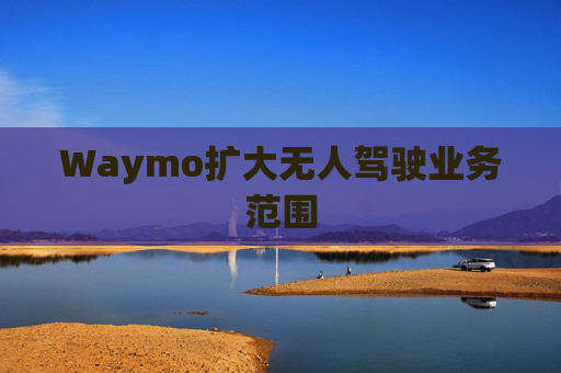 Waymo扩大无人驾驶业务范围