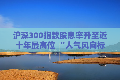 沪深300指数股息率升至近十年最高位 “人气风向标”沪深300ETF（510300）单日净流入175亿元