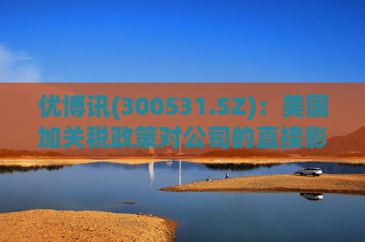 优博讯(300531.SZ)：美国加关税政策对公司的直接影响有限且可控  第1张