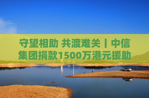 守望相助 共渡难关丨中信集团捐款1500万港元援助香港救灾