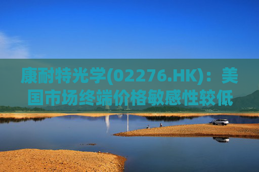 康耐特光学(02276.HK)：美国市场终端价格敏感性较低 对公司产品实际影响较小  第1张