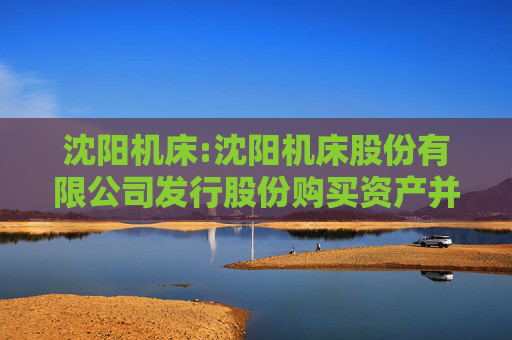 沈阳机床:沈阳机床股份有限公司发行股份购买资产并募集配套资金暨关联交易报告书（草案）（注册稿）修订说明的公告