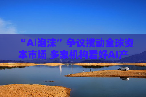 “AI泡沫”争议搅动全球资本市场 多家机构看好AI产业发展前景