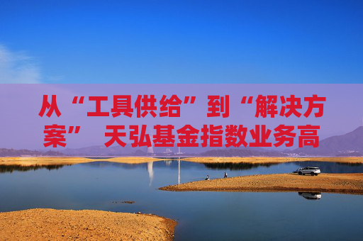 从“工具供给”到“解决方案” 天弘基金指数业务高质量升级