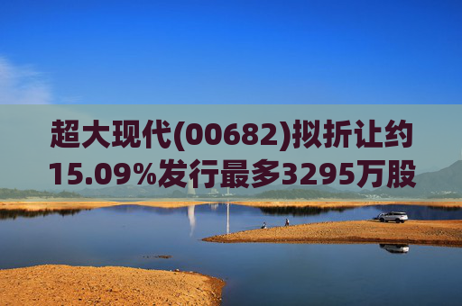 超大现代(00682)拟折让约15.09%发行最多3295万股配售股份 净筹719万港元