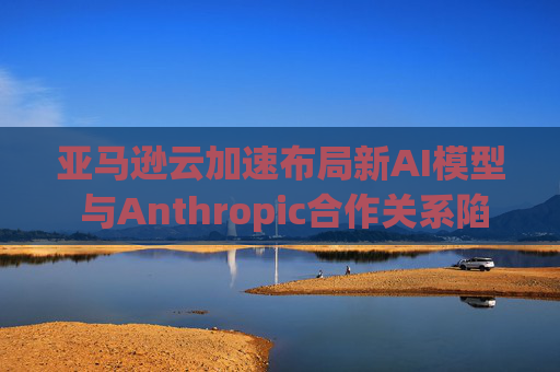 亚马逊云加速布局新AI模型 与Anthropic合作关系陷入复杂困局