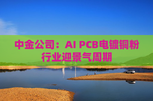 中金公司:AI PCB电镀铜粉行业迎景气周期