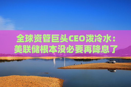 全球资管巨头CEO泼冷水:美联储根本没必要再降息了
