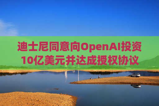 迪士尼同意向OpenAI投资10亿美元并达成授权协议