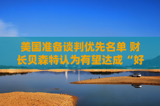 美国准备谈判优先名单 财长贝森特认为有望达成“好交易”