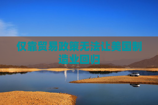 仅靠贸易政策无法让美国制造业回归