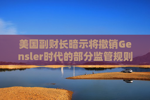 美国副财长暗示将撤销Gensler时代的部分监管规则