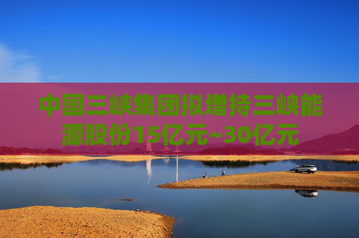 中国三峡集团拟增持三峡能源股份15亿元~30亿元