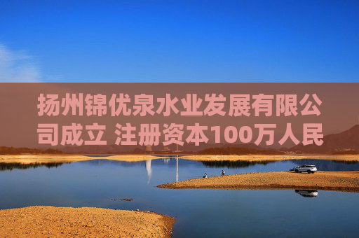 扬州锦优泉水业发展有限公司成立 注册资本100万人民币