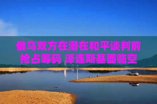 俄乌双方在潜在和平谈判前抢占筹码 泽连斯基面临空前压力