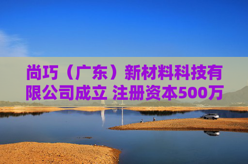 尚巧（广东）新材料科技有限公司成立 注册资本500万人民币