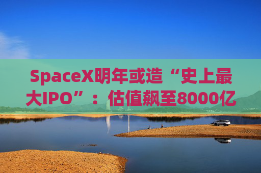 SpaceX明年或造“史上最大IPO”：估值飙至8000亿美元，目标冲击1.5万亿天价