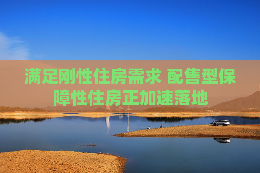 满足刚性住房需求 配售型保障性住房正加速落地