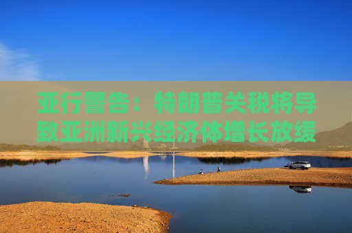 亚行警告：特朗普关税将导致亚洲新兴经济体增长放缓