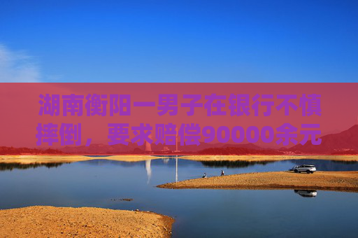 湖南衡阳一男子在银行不慎摔倒，要求赔偿90000余元！法院判了