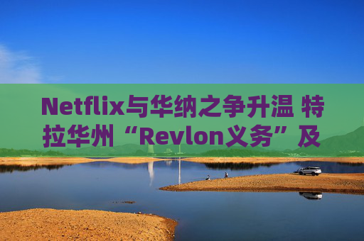Netflix与华纳之争升温 特拉华州“Revlon义务”及交易审查成为焦点