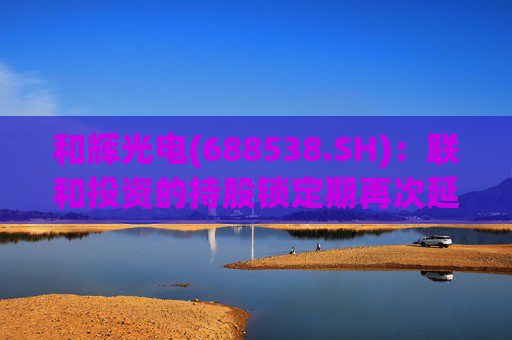 和辉光电(688538.SH)：联和投资的持股锁定期再次延长12个月至2026年5月28日  第1张
