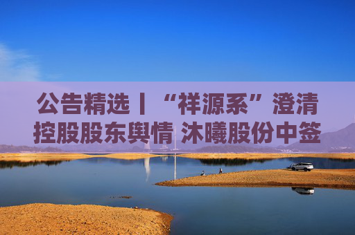 公告精选丨“祥源系”澄清控股股东舆情 沐曦股份中签率0.03348913%