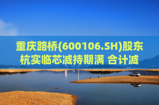 重庆路桥(600106.SH)股东杭实临芯减持期满 合计减持1329.02万股