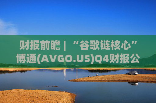 财报前瞻 | “谷歌链核心”博通(AVGO.US)Q4财报公布在即 AI引擎驱动下业绩有望再超预期