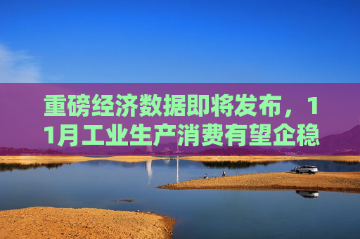 重磅经济数据即将发布,11月工业生产消费有望企稳
