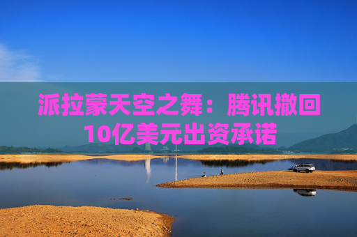 派拉蒙天空之舞:腾讯撤回10亿美元出资承诺