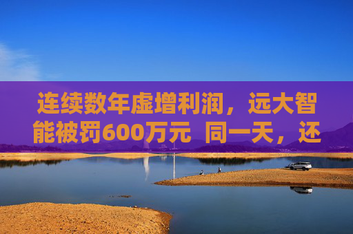 连续数年虚增利润，远大智能被罚600万元  同一天，还有这些公司收行政处罚事先告知书
