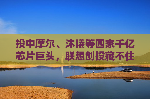 投中摩尔、沐曦等四家千亿芯片巨头，联想创投藏不住了