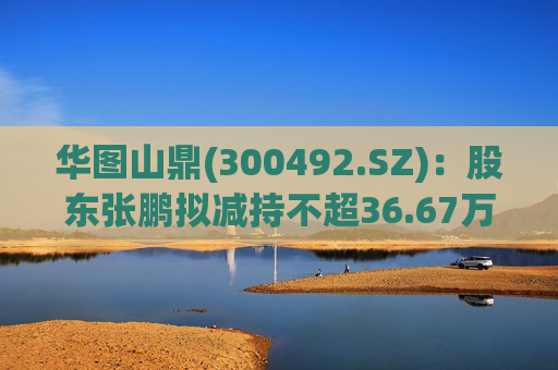 华图山鼎(300492.SZ)：股东张鹏拟减持不超36.67万股股份