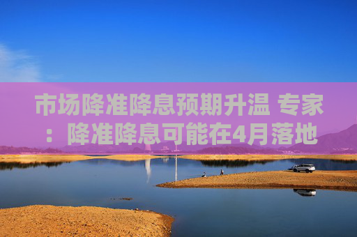 市场降准降息预期升温 专家：降准降息可能在4月落地
