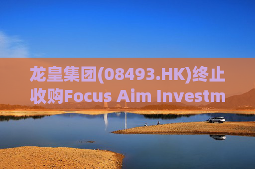 龙皇集团(08493.HK)终止收购Focus Aim Investments 55%股权