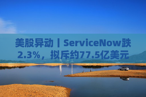 美股异动丨ServiceNow跌2.3%，拟斥约77.5亿美元收购网络安全初创公司Armis