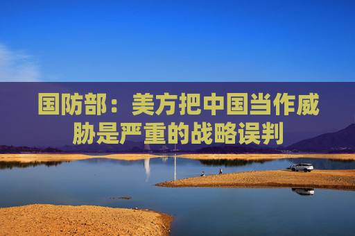国防部：美方把中国当作威胁是严重的战略误判  第1张